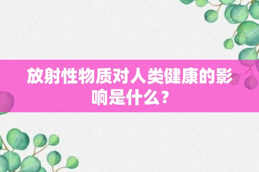 放射性物质对人类健康的影响是什么？