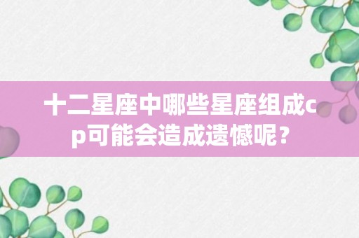 十二星座中哪些星座组成cp可能会造成遗憾呢？