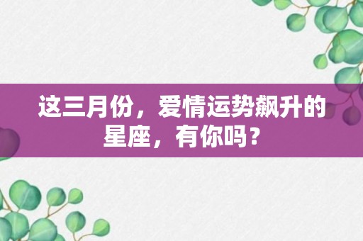 这三月份，爱情运势飙升的星座，有你吗？