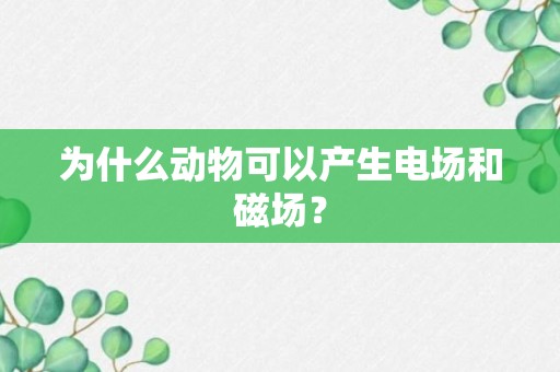 为什么动物可以产生电场和磁场？