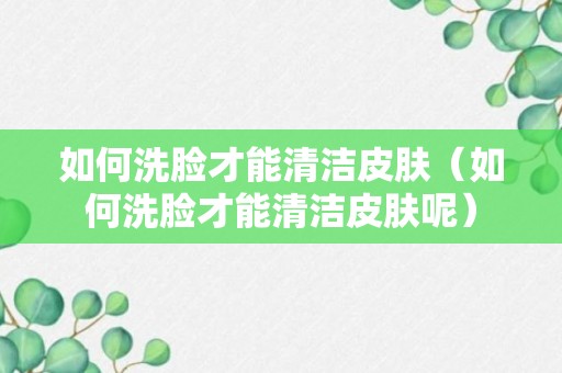 如何洗脸才能清洁皮肤（如何洗脸才能清洁皮肤呢）