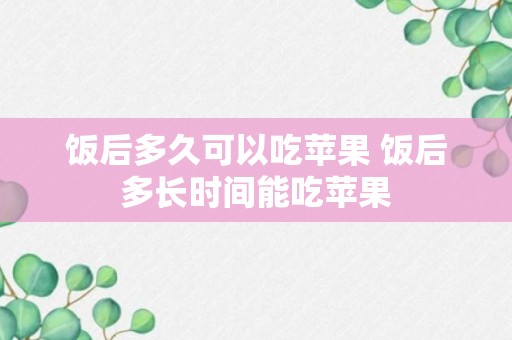 饭后多久可以吃苹果 饭后多长时间能吃苹果