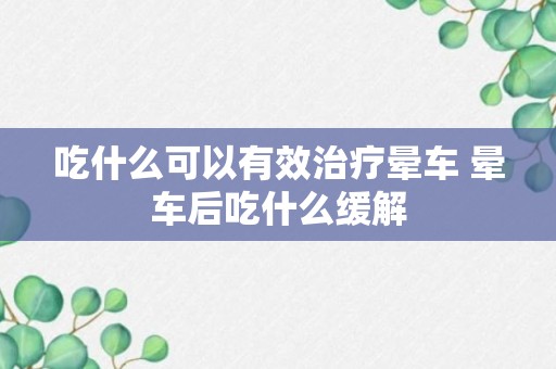 吃什么可以有效治疗晕车 晕车后吃什么缓解