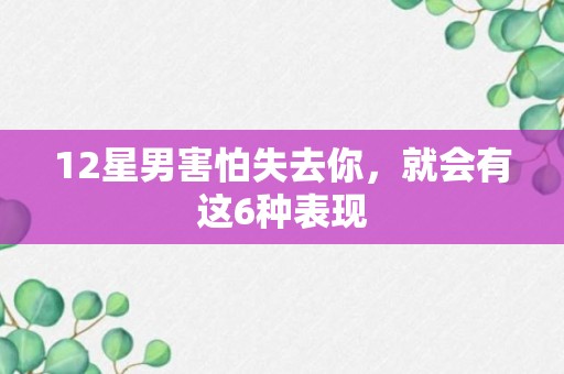 12星男害怕失去你，就会有这6种表现