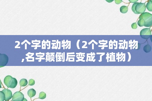 2个字的动物（2个字的动物,名字颠倒后变成了植物）