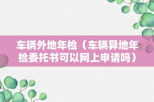 车辆外地年检（车辆异地年检委托书可以网上申请吗）