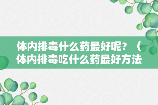 体内排毒什么药最好呢？（体内排毒吃什么药最好方法）