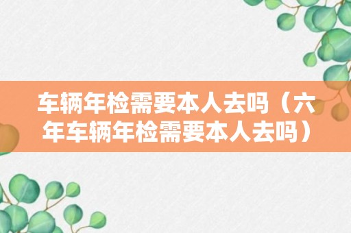 车辆年检需要本人去吗（六年车辆年检需要本人去吗）