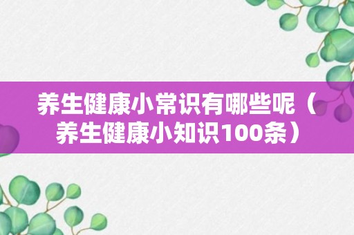 养生健康小常识有哪些呢（养生健康小知识100条）