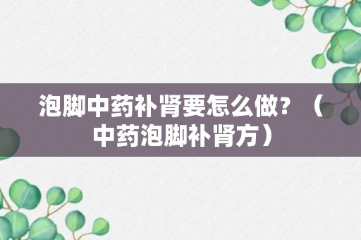 泡脚中药补肾要怎么做？（中药泡脚补肾方）