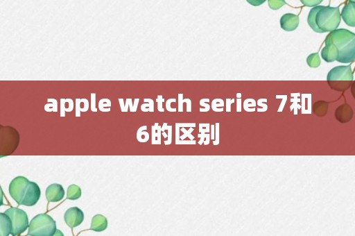 apple watch series 7和6的区别