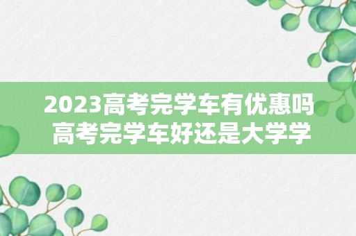 2023高考完学车有优惠吗 高考完学车好还是大学学车好