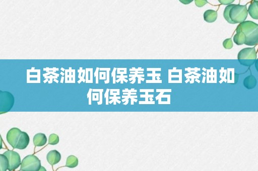 白茶油如何保养玉 白茶油如何保养玉石