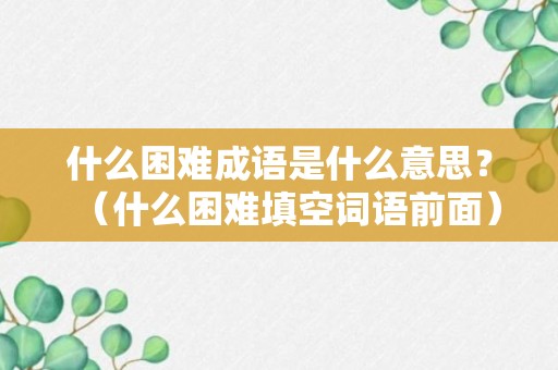 什么困难成语是什么意思？（什么困难填空词语前面）