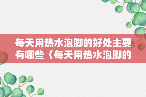 每天用热水泡脚的好处主要有哪些（每天用热水泡脚的好处和坏处）