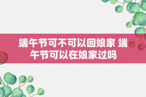 端午节可不可以回娘家 端午节可以在娘家过吗