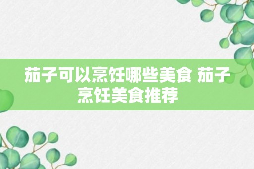 茄子可以烹饪哪些美食 茄子烹饪美食推荐