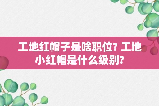 工地红帽子是啥职位? 工地小红帽是什么级别?