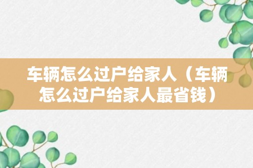 车辆怎么过户给家人（车辆怎么过户给家人最省钱）