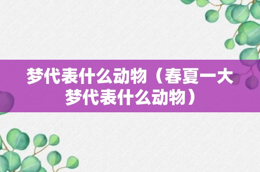 梦代表什么动物（春夏一大梦代表什么动物）