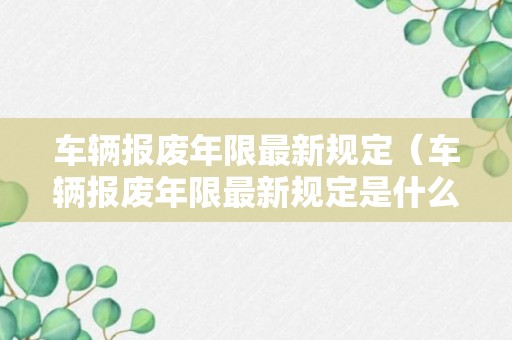 车辆报废年限最新规定（车辆报废年限最新规定是什么）