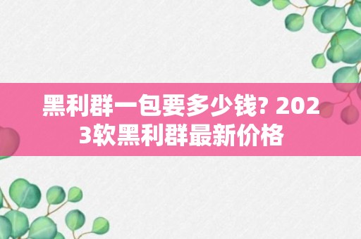 黑利群一包要多少钱? 2023软黑利群最新价格