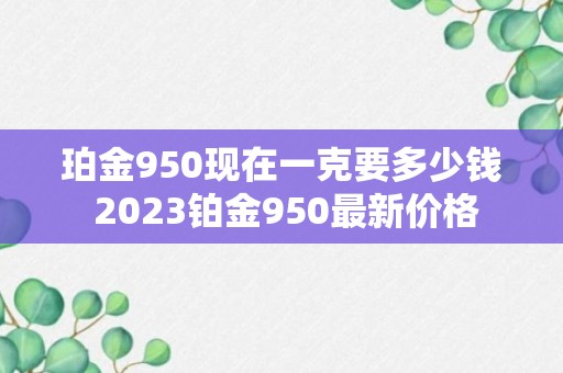 珀金950现在一克要多少钱 2023铂金950最新价格