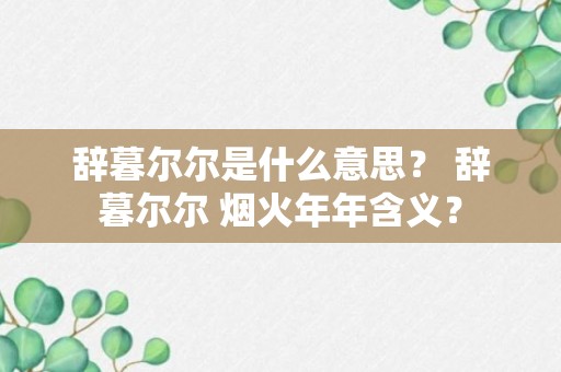 辞暮尔尔是什么意思？ 辞暮尔尔 烟火年年含义？