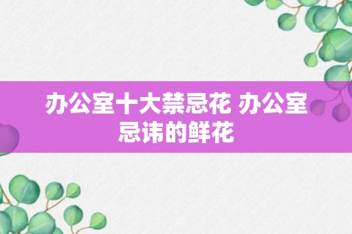 办公室十大禁忌花 办公室忌讳的鲜花