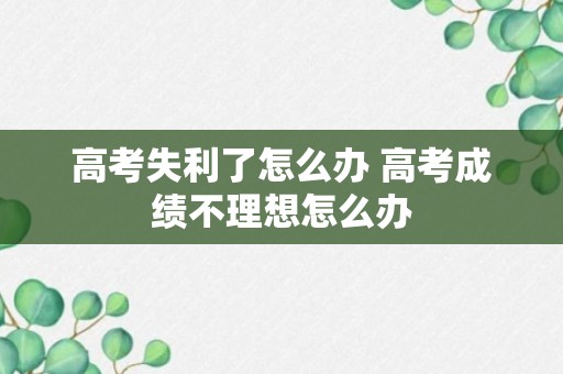 高考失利了怎么办 高考成绩不理想怎么办