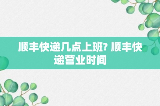 顺丰快递几点上班? 顺丰快递营业时间