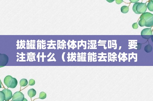 拔罐能去除体内湿气吗，要注意什么（拔罐能去除体内湿气吗湿气重）