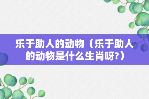 乐于助人的动物（乐于助人的动物是什么生肖呀?）