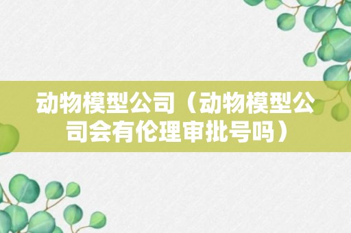 动物模型公司（动物模型公司会有伦理审批号吗）