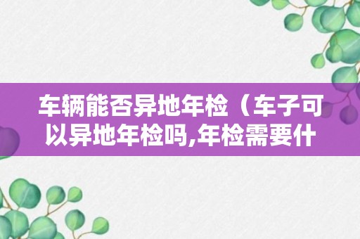 车辆能否异地年检（车子可以异地年检吗,年检需要什么）