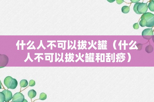 什么人不可以拔火罐（什么人不可以拔火罐和刮痧）