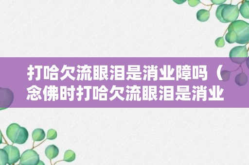 打哈欠流眼泪是消业障吗（念佛时打哈欠流眼泪是消业障吗）