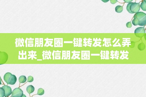 微信朋友圈一键转发怎么弄出来_微信朋友圈一键转发怎么弄解析