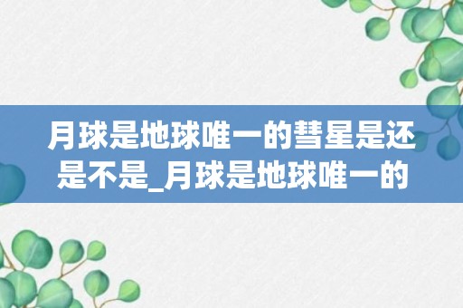 月球是地球唯一的彗星是还是不是_月球是地球唯一的彗星整理