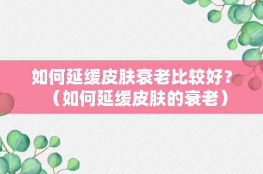 如何延缓皮肤衰老比较好？（如何延缓皮肤的衰老）