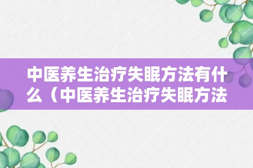 中医养生治疗失眠方法有什么（中医养生治疗失眠方法有什么好处）