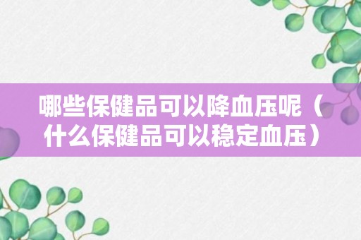 哪些保健品可以降血压呢（什么保健品可以稳定血压）