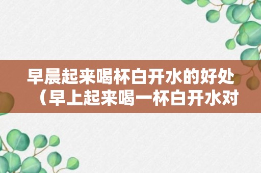 早晨起来喝杯白开水的好处（早上起来喝一杯白开水对身体有什么好处）