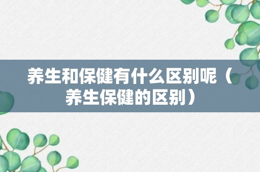 养生和保健有什么区别呢（养生保健的区别）