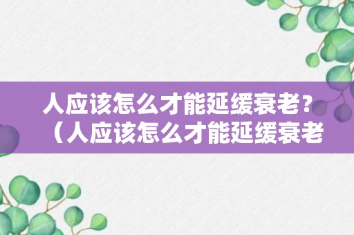 人应该怎么才能延缓衰老？（人应该怎么才能延缓衰老的发生）