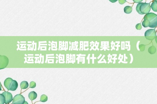 运动后泡脚减肥效果好吗（运动后泡脚有什么好处）