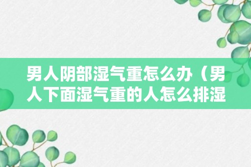 男人阴部湿气重怎么办（男人下面湿气重的人怎么排湿）