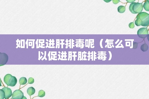 如何促进肝排毒呢（怎么可以促进肝脏排毒）