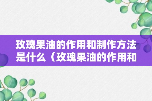 玫瑰果油的作用和制作方法是什么（玫瑰果油的作用和制作方法是什么呢）