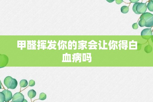 甲醛挥发你的家会让你得白血病吗